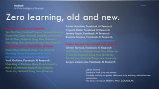 Zero learning, old and new.
Tristan Cazenave, Univ. Dauphine
Yen-Chi Chen, National Taiwan Normal University
Guan-Wei Chen, National Dong Hwa University
Shi-Yu Chen, National Dong Hwa University
Xian-Dong Chiu, National Dong Hwa University
Julien Dehos, Univ. Littoral Cote d’Opale
Maria Elsa, National Dong Hwa University
Qucheng Gong, Facebook AI Research
Hengyuan Hu, Facebook AI Research
Vasil Khalidov, Facebook AI Research
Chen-Ling Li, National Dong Hwa University
Hsin-I Lin, National Dong Hwa University
Yu-Jin Lin, National Dong Hwa University
OlIvier Teytaud
Started to work in AI last century.
Currently working on games, alphazero style learning, derivative-free
optimization.
Has been working at ARTELYS, INRIA, GOOGLE, FB.
Xavier Martinet, Facebook AI Research
Vegard Mella, Facebook AI Research
Jeremy Rapin, Facebook AI Research
Baptiste Roziere, Facebook AI Research
Gabriel Synnaeve, Facebook AI Research
Fabien Teytaud, Univ. Littoral Cote d’Opale
Olivier Teytaud, Facebook AI Research
Shi-Cheng Ye, National Dong Hwa University
Yi-Jun Ye, National Dong Hwa University
Shi-Jim Yen, National Dong Hwa University
Sergey Zagoruyko, Facebook AI Research
 