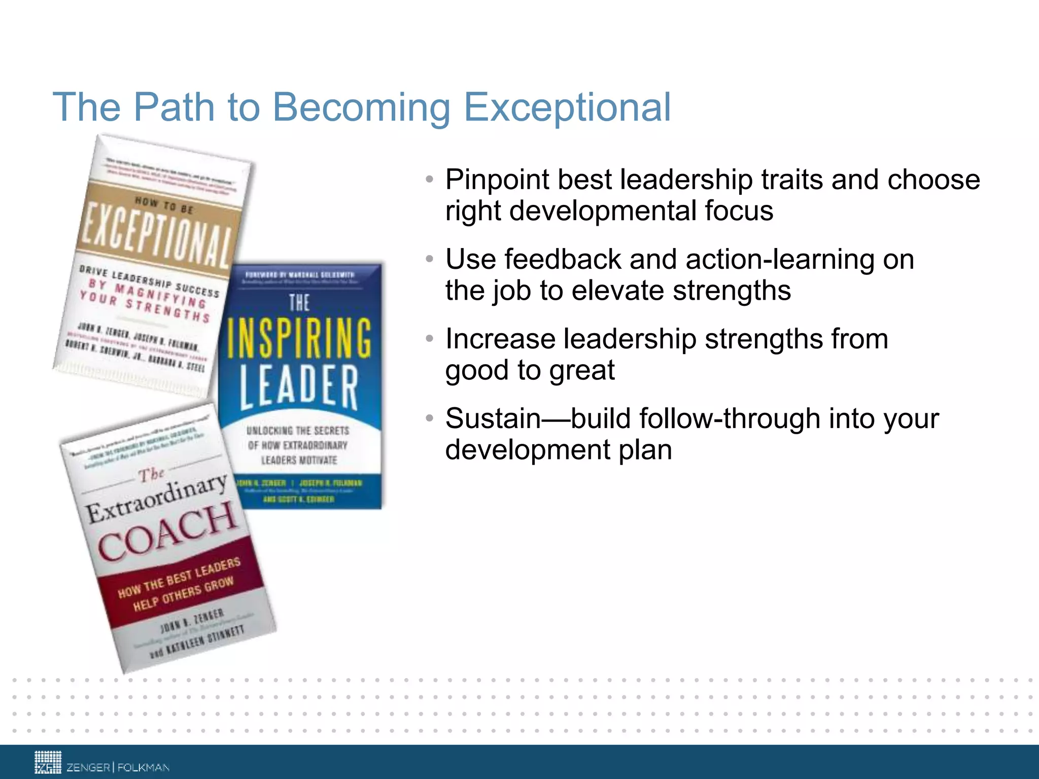 The Path to Becoming Exceptional
• Pinpoint best leadership traits and choose
right developmental focus
• Use feedback and action-learning on
the job to elevate strengths
• Increase leadership strengths from
good to great
• Sustain—build follow-through into your
development plan
 