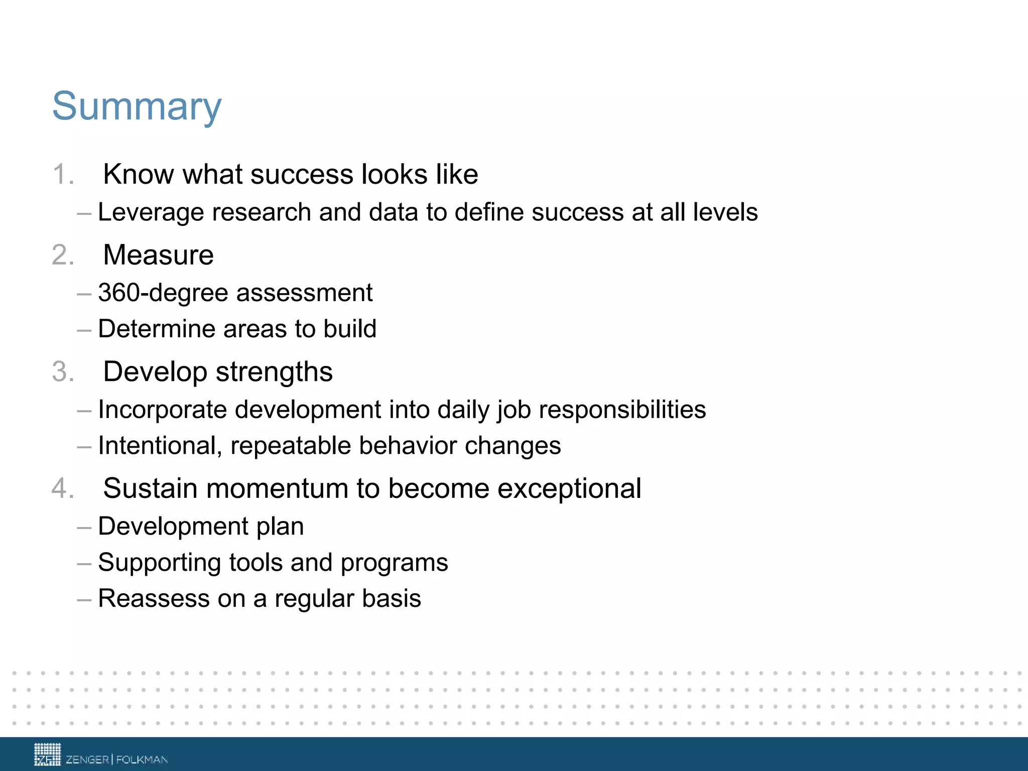 Summary
1. Know what success looks like
– Leverage research and data to define success at all levels
2. Measure
– 360-degree assessment
– Determine areas to build
3. Develop strengths
– Incorporate development into daily job responsibilities
– Intentional, repeatable behavior changes
4. Sustain momentum to become exceptional
– Development plan
– Supporting tools and programs
– Reassess on a regular basis
 