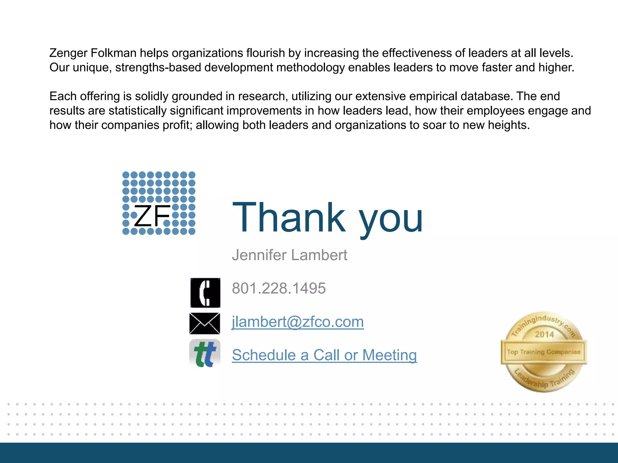 Thank you
Zenger Folkman helps organizations flourish by increasing the effectiveness of leaders at all levels.
Our unique, strengths-based development methodology enables leaders to move faster and higher.
Each offering is solidly grounded in research, utilizing our extensive empirical database. The end
results are statistically significant improvements in how leaders lead, how their employees engage and
how their companies profit; allowing both leaders and organizations to soar to new heights.
Jennifer Lambert
801.228.1495
jlambert@zfco.com
Schedule a Call or Meeting
 