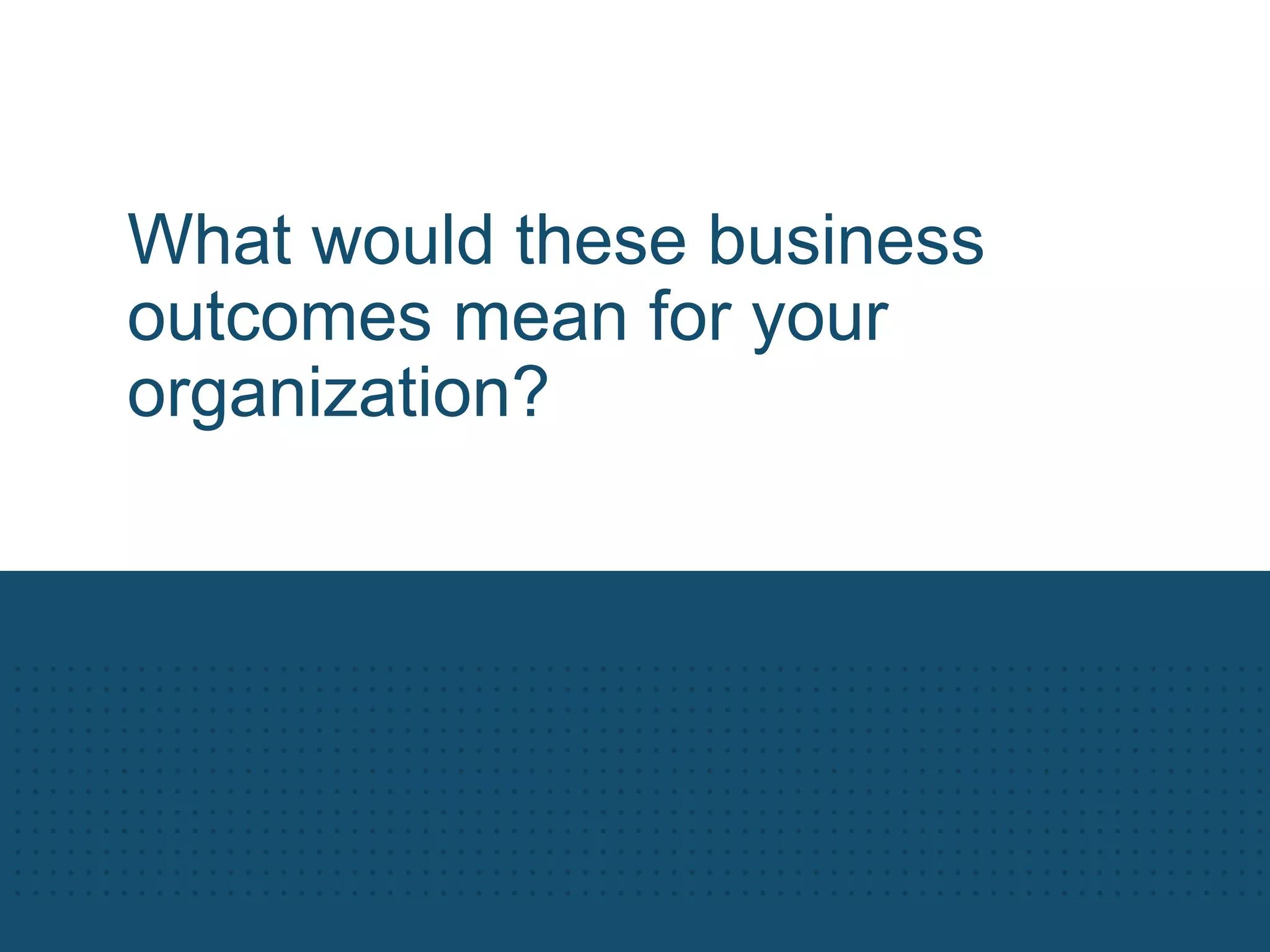 What would these business
outcomes mean for your
organization?
 