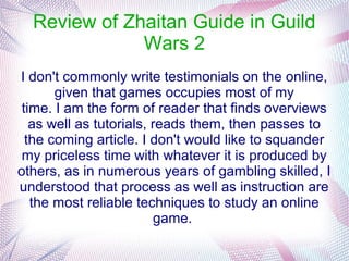 Review of Zhaitan Guide in Guild
              Wars 2
I don't commonly write testimonials on the online,
       given that games occupies most of my
 time. I am the form of reader that finds overviews
   as well as tutorials, reads them, then passes to
  the coming article. I don't would like to squander
 my priceless time with whatever it is produced by
others, as in numerous years of gambling skilled, I
understood that process as well as instruction are
   the most reliable techniques to study an online
                         game.
 