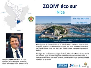 ZOOM' éco sur
Nice
Nice capitale du comté de Nice et de la Côte d’Azur est située dans un vaste
collinaire ouvert sur la Méditerranée, au pied des Alpes dont elle constitue le
débouché naturel sur la mer grâce aux vallées du Var, de ses affluents et du
paillon.
Protégée des excès climatiques par l’Estérel, à l’ouest, le Mercantour au Nord
et l’Apennin ligure à l’est et longeant une baie harmonieusement ouverte, la
ville se partage entre un centre urbanisé dense et de douces collines propices
aux joies de la nature.Christian ESTROSI, Maire de Nice,
Président de la Métropole Nice Côte
d’Azur & Président de la Région PACA
348 556 habitants
7192 hectares
Une ville dense, et de caractère, qui semble impétueuse dans ses bleus, sa
cuisine et son tempérament.
 