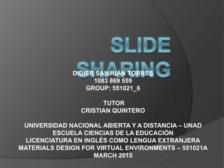 DIDIER SANJUÁN TORRES
1083 869 559
GROUP: 551021_6
TUTOR
CRISTIAN QUINTERO
UNIVERSIDAD NACIONAL ABIERTA Y A DISTANCIA – UNAD
ESCUELA CIENCIAS DE LA EDUCACIÓN
LICENCIATURA EN INGLÉS COMO LENGUA EXTRANJERA
MATERIALS DESIGN FOR VIRTUAL ENVIRONMENTS – 551021A
MARCH 2015
 
