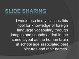 I would use in my classes this
tool for knowledge of foreign
language vocabulary through
images and sounds added in the
same layout as the human brain
at school age associated best
pictures and their names.
 