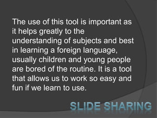 The use of this tool is important as
it helps greatly to the
understanding of subjects and best
in learning a foreign language,
usually children and young people
are bored of the routine. It is a tool
that allows us to work so easy and
fun if we learn to use.
 