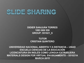 DIDIER SANJUÁN TORRES
1083 869 559
GROUP: 551021_6
TUTOR
CRISTIAN QUINTERO
UNIVERSIDAD NACIONAL ABIERTA Y A DISTANCIA – UNAD
ESCUELA CIENCIAS DE LA EDUCACIÓN
LICENCIATURA EN INGLÉS COMO LENGUA EXTRANJERA
MATERIALS DESIGN FOR VIRTUAL ENVIRONMENTS – 551021A
MARCH 2015
 