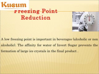 Freezing Point
Reduction
A low freezing point is important in beverages (alcoholic or non
alcoholic). The affinity for water of Invert Sugar prevents the
formation of large ice crystals in the final product .
 