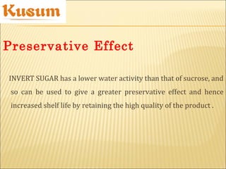 INVERT SUGAR has a lower water activity than that of sucrose, and
so can be used to give a greater preservative effect and hence
increased shelf life by retaining the high quality of the product .
Preservative Effect
 