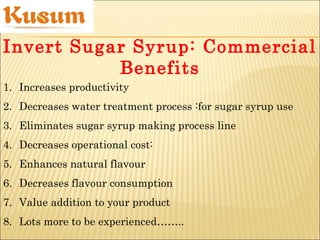 1. Increases productivity
2. Decreases water treatment process :for sugar syrup use
3. Eliminates sugar syrup making process line
4. Decreases operational cost:
5. Enhances natural flavour
6. Decreases flavour consumption
7. Value addition to your product
8. Lots more to be experienced……..
Invert Sugar Syrup: Commercial
Benefits
 