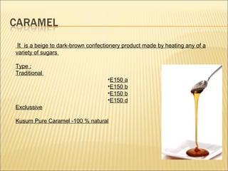 It is a beige to dark-brown confectionery product made by heating any of a
variety of sugars
Type :
Traditional
•E150 a
•E150 b
•E150 b
•E150 d
Exclussive
Kusum Pure Caramel -100 % natural
 