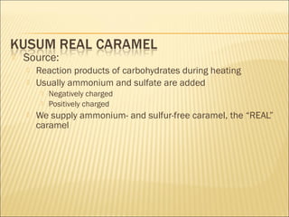  Source:
 Reaction products of carbohydrates during heating
 Usually ammonium and sulfate are added
 Negatively charged
 Positively charged
 We supply ammonium- and sulfur-free caramel, the “REAL”
caramel
 