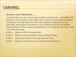  Caramel color-Redefined……..
 Caramel Color is a dark brown liquid material derived from controlled heat
treatment of fine grade crystal sugar with or without some additive reagent.
It is defined and regulated as a food color additive. Internationally the
FAO/WHO Joint Expert Committee on Food Additives (JECFA) has divided
Caramel Color into four classes depending on the food grade reactants used
in its manufacturing:
 E150 a - Class I is Plain Caramel Color
 E150 b - Class II is Caustic Sulfite Process Caramel Color
 E150 c - Class III is Ammonia Process Caramel Color
 E150 d - Class IV is Sulfite Ammonia Process Caramel Color
 