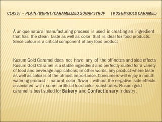  A unique natural manufacturing process is used in creating an ingredient
that has the clean taste as well as color that is ideal for food products.
Since colour is a critical component of any food product
 Kusum Gold Caramel does not have any of the off-notes and side effects
Kusum Gold Caramel is a stable ingredient and perfectly suited for a variety
of food and beverage applications; in other words, any product where taste
as well as color is of the utmost importance. Consumers will enjoy a mouth
watering product - natural color ,flavor , without the negative side effects
associated with some artificial food color substitutes. Kusum gold
caramel is best suited for Bakery and Confectionary Industry .
 