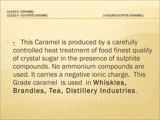   
 - This Caramel is produced by a carefully
controlled heat treatment of food finest quality
of crystal sugar in the presence of sulphite
compounds. No ammonium compounds are
used. It carries a negative ionic charge. This
Grade caramel is used in Whiskies,
Brandies, Tea, Distillery Industries.
 