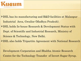 ISIL has its manufacturing and R&D facilities at Malanpur
Industrial Area, Gwalior (Madhya Pradesh).
ISIL holds In-house Research & Development Status with
Dept. of Scientific and Industrial Research, Ministry of
Science & Technology, New Delhi.
ISIL also holds Tripartite Agreement with National Research
Development Corporation and Bhabha Atomic Research
Centre for the Technology Transfer of Invert Sugar Syrup.
 