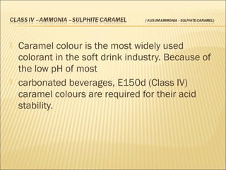  Caramel colour is the most widely used
colorant in the soft drink industry. Because of
the low pH of most
 carbonated beverages, E150d (Class IV)
caramel colours are required for their acid
stability.
 