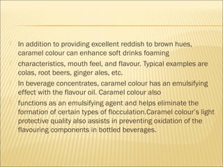  In addition to providing excellent reddish to brown hues,
caramel colour can enhance soft drinks foaming
 characteristics, mouth feel, and flavour. Typical examples are
colas, root beers, ginger ales, etc.
 In beverage concentrates, caramel colour has an emulsifying
effect with the flavour oil. Caramel colour also
 functions as an emulsifying agent and helps eliminate the
formation of certain types of flocculation.Caramel colour’s light
protective quality also assists in preventing oxidation of the
flavouring components in bottled beverages.
 