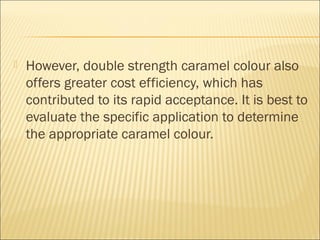  However, double strength caramel colour also
offers greater cost efficiency, which has
contributed to its rapid acceptance. It is best to
evaluate the specific application to determine
the appropriate caramel colour.
 