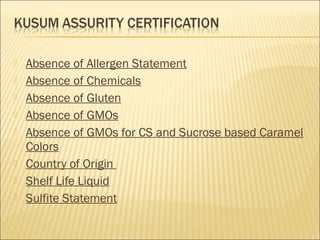  Absence of Allergen Statement
 Absence of Chemicals
 Absence of Gluten
 Absence of GMOs
 Absence of GMOs for CS and Sucrose based Caramel
Colors
 Country of Origin
 Shelf Life Liquid
 Sulfite Statement
 