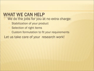  We do the jobs for you at no extra charge:
 Stabilization of your product
 Selection of right items
 Custom formulation to fit your requirements
Let us take care of your research work!
 