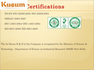  NS-EN-ISO 22000:2005/ ISO 22000:2005
 OHSAS 18001:2007
 ISO 14001:2004/ ISO 14001:2004
 ISO 9001:2000/ ISO 9001:2000
The In-House R & D of the Company is recognized by the Ministry of Science &
Technology , Department of Science an Industrial Research (DSIR) New Delhi .
Certifications
 