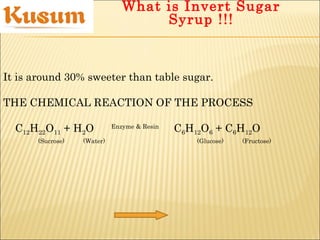 It is around 30% sweeter than table sugar.
THE CHEMICAL REACTION OF THE PROCESS
C12H22O11 + H2O Enzyme & Resin
C6H12O6 + C6H12O
(Sucrose) (Water) (Glucose) (Fructose)
What is Invert Sugar
Syrup !!!
 