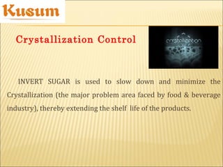 INVERT SUGAR is used to slow down and minimize the
Crystallization (the major problem area faced by food & beverage
industry), thereby extending the shelf life of the products.
Crystallization Control
 