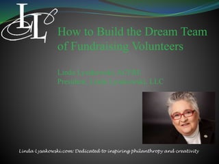 How to Build the Dream Team
of Fundraising Volunteers
Linda Lysakowski, ACFRE
President, Linda Lysakowski, LLC
Linda Lysakowski.com: Dedicated to inspiring philanthropy and creativity
 