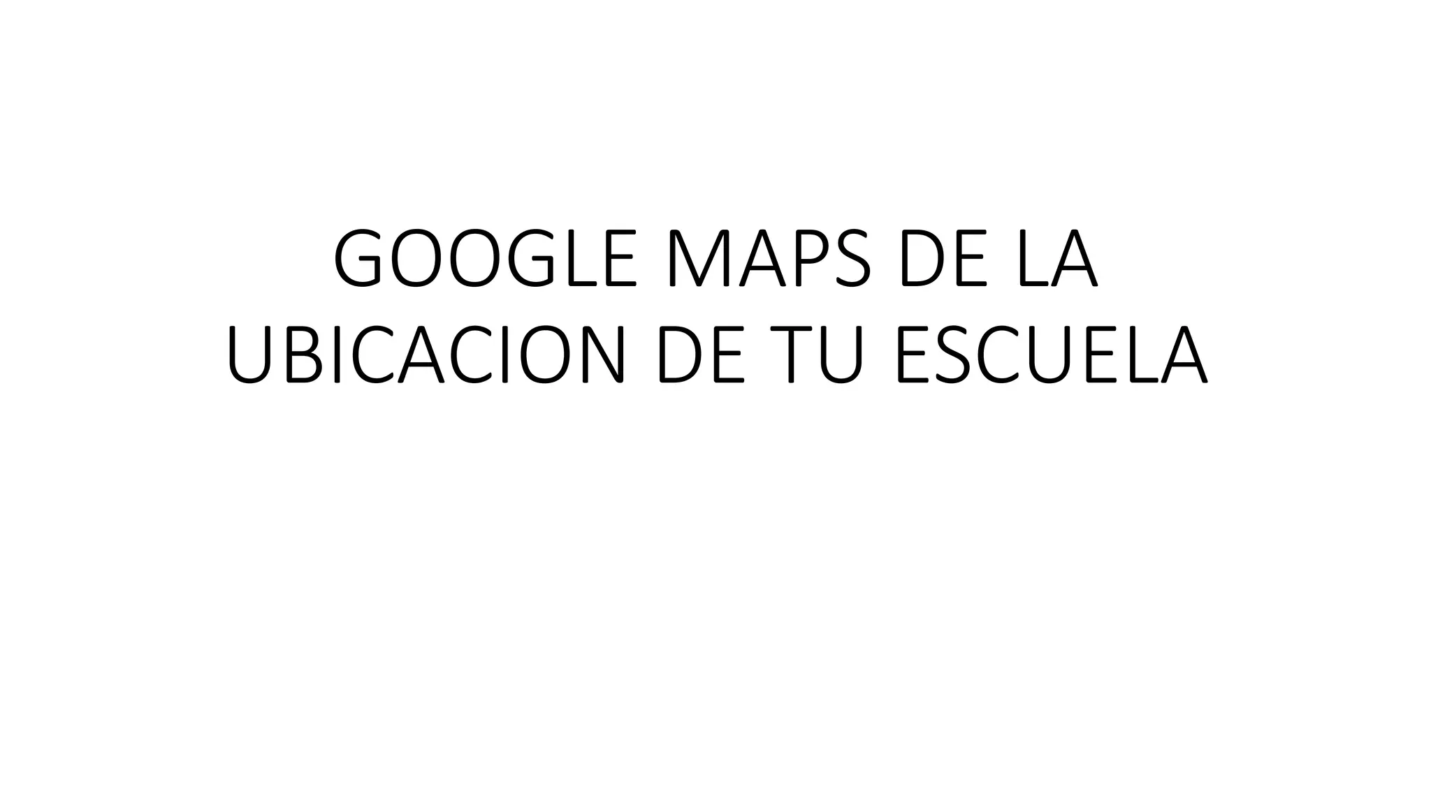 GOOGLE MAPS DE LA
UBICACION DE TU ESCUELA