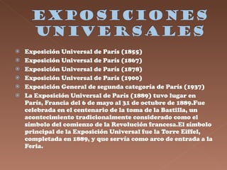 Exposición Universal de París (1855)  Exposición Universal de París (1867)  Exposición Universal de París (1878)  Exposición Universal de París (1900)  Exposición General de segunda categoría de París (1937)  La Exposición Universal de París (1889) tuvo lugar en París, Francia del 6 de mayo al 31 de octubre de 1889.Fue celebrada en el centenario de la toma de la Bastilla, un acontecimiento tradicionalmente considerado como el símbolo del comienzo de la Revolución francesa.El símbolo principal de la Exposición Universal fue la Torre Eiffel, completada en 1889, y que servía como arco de entrada a la Feria.  