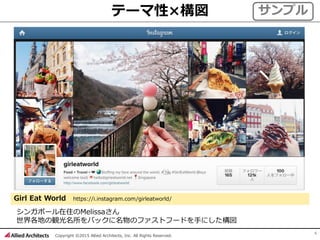 Copyright ©2015 Allied Architects, Inc. All Rights Reserved.
4
テーマ性×構図
Girl Eat World https://i.instagram.com/girleatworld/
シンガポール在住のMelissaさん
世界各地の観光名所をバックに名物のファストフードを手にした構図
サンプル
 