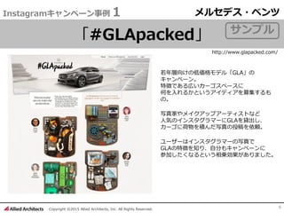 Copyright ©2015 Allied Architects, Inc. All Rights Reserved.
6
Instagramキャンペーン事例１
「#GLApacked」
若年層向けの低価格モデル「GLA」の
キャンペーン。
特徴である広いカーゴスペースに
何を入れるかというアイディアを募集するも
の。
写真家やメイクアップアーティストなど
人気のインスタグラマーにGLAを貸出し、
カーゴに荷物を積んだ写真の投稿を依頼。
ユーザーはインスタグラマーの写真で
GLAの特徴を知り、自分もキャンペーンに
参加したくなるという相乗効果がありました。
メルセデス・ベンツ
http://www.glapacked.com/
サンプル
 