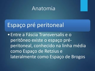 Anatomia
Espaço pré peritoneal
•Entre a Fáscia Transversalis e o
peritôneo existe o espaço pré-
peritoneal, conhecido na linha média
como Espaço de Retzius e
lateralmente como Espaço de Brogos
 