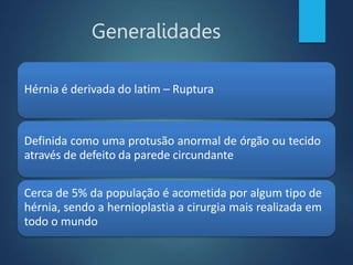 Generalidades
Hérnia é derivada do latim – Ruptura
Definida como uma protusão anormal de órgão ou tecido
através de defeito da parede circundante
Cerca de 5% da população é acometida por algum tipo de
hérnia, sendo a hernioplastia a cirurgia mais realizada em
todo o mundo
 