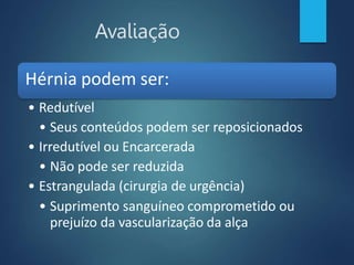 Avaliação
Hérnia podem ser:
• Redutível
• Seus conteúdos podem ser reposicionados
• Irredutível ou Encarcerada
• Não pode ser reduzida
• Estrangulada (cirurgia de urgência)
• Suprimento sanguíneo comprometido ou
prejuízo da vascularização da alça
 