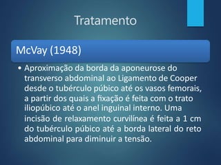 Tratamento
McVay (1948)
• Aproximação da borda da aponeurose do
transverso abdominal ao Ligamento de Cooper
desde o tubérculo púbico até os vasos femorais,
a partir dos quais a fixação é feita com o trato
iliopúbico até o anel inguinal interno. Uma
incisão de relaxamento curvilínea é feita a 1 cm
do tubérculo púbico até a borda lateral do reto
abdominal para diminuir a tensão.
 