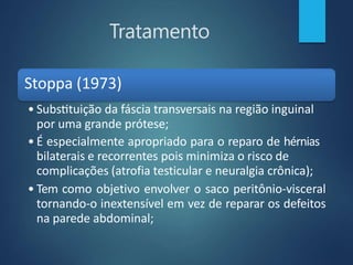 Tratamento
Stoppa (1973)
• Substituição da fáscia transversais na região inguinal
por uma grande prótese;
• É especialmente apropriado para o reparo de hérnias
bilaterais e recorrentes pois minimiza o risco de
complicações (atrofia testicular e neuralgia crônica);
• Tem como objetivo envolver o saco peritônio-visceral
tornando-o inextensível em vez de reparar os defeitos
na parede abdominal;
 