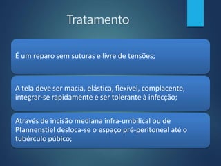 Tratamento
É um reparo sem suturas e livre de tensões;
A tela deve ser macia, elástica, flexível, complacente,
integrar-se rapidamente e ser tolerante à infecção;
Através de incisão mediana infra-umbilical ou de
Pfannenstiel desloca-se o espaço pré-peritoneal até o
tubérculo púbico;
 