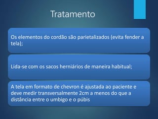Tratamento
Os elementos do cordão são parietalizados (evita fender a
tela);
Lida-se com os sacos herniários de maneira habitual;
A tela em formato de chevron é ajustada ao paciente e
deve medir transversalmente 2cm a menos do que a
distância entre o umbigo e o púbis
 