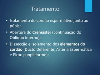 Tratamento
• Isolamento do cordão espermátivo junto ao
púbis;
• Abertura do Cremaster (continuação do
Oblíquo interno);
• Dissecção e isolamento dos elementos do
cordão (Ducto Deferente, Artéria Espermática
e Plexo panpiliforme);
 