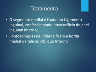 Tratamento
• O segmento medial é fixado no Ligamento
Inguinal, confeccionando novo orifício do anel
inguinal interno;
• Pontos simples de Prolene fixam a borda
medial da tela no Oblíquo Interno
 