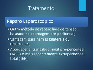 Tratamento
Reparo Laparoscopico
• Outro método de reparo livre de tensão,
baseado na abordagem pré-peritoneal;
• Vantagem para hérnias bilaterais ou
recorrentes;
• Abordagens: transabdominal pré-peritoneal
(TAPP) e mais recentemente extraperitoneal
total (TEP).
 