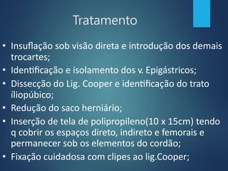 Tratamento
• Insuflação sob visão direta e introdução dos demais
trocartes;
• Identificação e isolamento dos v. Epigástricos;
• Dissecção do Lig. Cooper e identificação do trato
íliopúbico;
• Redução do saco herniário;
• Inserção de tela de polipropileno(10 x 15cm) tendo
q cobrir os espaços direto, indireto e femorais e
permanecer sob os elementos do cordão;
• Fixação cuidadosa com clipes ao lig.Cooper;
 