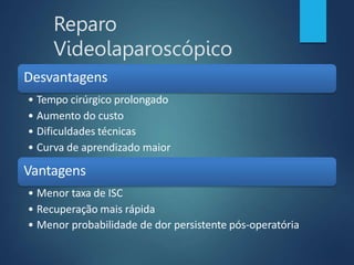 Reparo
Videolaparoscópico
Desvantagens
• Tempo cirúrgico prolongado
• Aumento do custo
• Dificuldades técnicas
• Curva de aprendizado maior
Vantagens
• Menor taxa de ISC
• Recuperação mais rápida
• Menor probabilidade de dor persistente pós-operatória
 