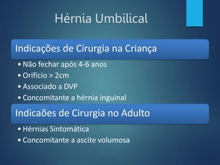 Hérnia Umbilical
Indicações de Cirurgia na Criança
• Não fechar após 4-6 anos
• Orifício > 2cm
• Associado a DVP
• Concomitante a hérnia inguinal
Indicaões de Cirurgia no Adulto
• Hérnias Sintomática
• Concomitante a ascite volumosa
 