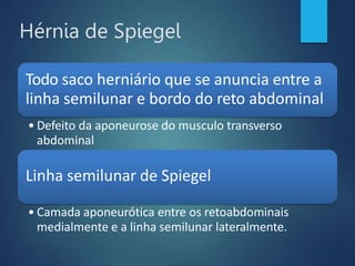Hérnia de Spiegel
Todo saco herniário que se anuncia entre a
linha semilunar e bordo do reto abdominal
• Defeito da aponeurose do musculo transverso
abdominal
Linha semilunar de Spiegel
• Camada aponeurótica entre os retoabdominais
medialmente e a linha semilunar lateralmente.
 