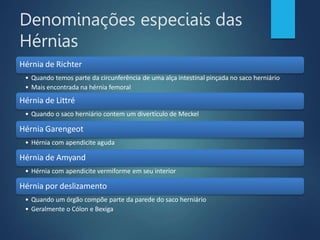 Denominações especiais das
Hérnias
Hérnia de Richter
• Quando temos parte da circunferência de uma alça intestinal pinçada no saco herniário
• Mais encontrada na hérnia femoral
Hérnia de Littré
• Quando o saco herniário contem um divertículo de Meckel
Hérnia Garengeot
• Hérnia com apendicite aguda
Hérnia de Amyand
• Hérnia com apendicite vermiforme em seu interior
Hérnia por deslizamento
• Quando um órgão compõe parte da parede do saco herniário
• Geralmente o Cólon e Bexiga
 