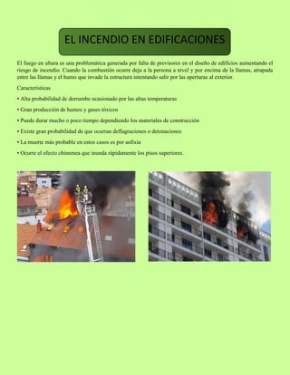 El fuego en altura es una problemática generada por falta de previsores en el diseño de edificios aumentando el
riesgo de incendio. Cuando la combustión ocurre deja a la persona a nivel y por encima de la llamas, atrapada
entre las llamas y el humo que invade la estructura intentando salir por las aperturas al exterior.
Características
• Alta probabilidad de derrumbe ocasionado por las altas temperaturas
• Gran producción de humos y gases tóxicos
• Puede durar mucho o poco tiempo dependiendo los materiales de construcción
• Existe gran probabilidad de que ocurran deflagraciones o detonaciones
• La muerte más probable en estos casos es por asfixia
• Ocurre el efecto chimenea que inunda rápidamente los pisos superiores.
EL INCENDIO EN EDIFICACIONES
 
