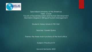 Specialized University of the Americas
Yield - Cocle
Faculty of Social Education and Human Development
Bachelor's Degree in Bilingual Tourism Management
Students: Keissy Urriola 2-750-1061
Teacher: YanelIs Quiros
Theme: the three main functions of the front office
Subject: Practicum IV
Second Semester 2022
 